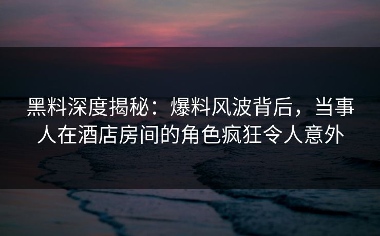 黑料深度揭秘：爆料风波背后，当事人在酒店房间的角色疯狂令人意外