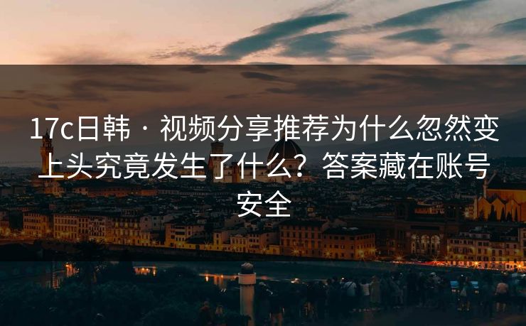 17c日韩 · 视频分享推荐为什么忽然变上头究竟发生了什么？答案藏在账号安全