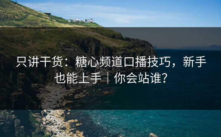 只讲干货：糖心频道口播技巧，新手也能上手｜你会站谁？