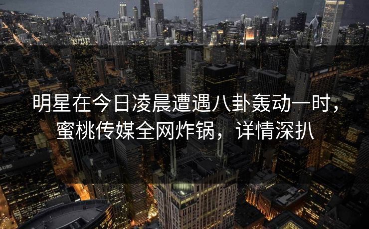 明星在今日凌晨遭遇八卦轰动一时，蜜桃传媒全网炸锅，详情深扒