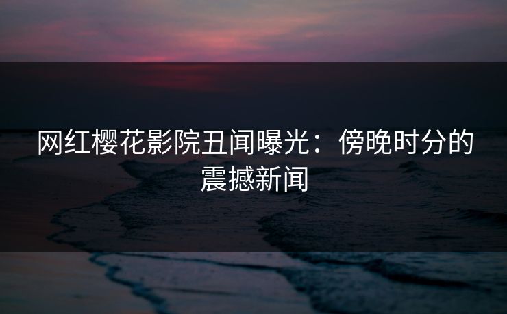 网红樱花影院丑闻曝光：傍晚时分的震撼新闻