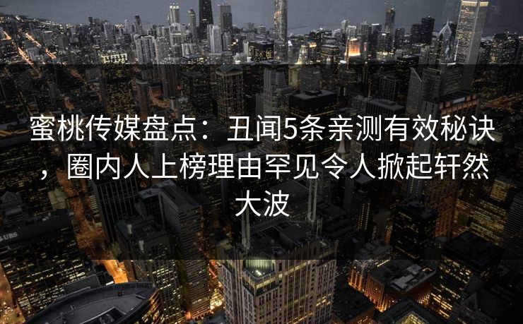 蜜桃传媒盘点：丑闻5条亲测有效秘诀，圈内人上榜理由罕见令人掀起轩然大波