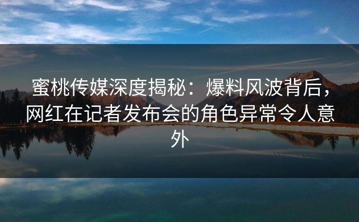 蜜桃传媒深度揭秘：爆料风波背后，网红在记者发布会的角色异常令人意外