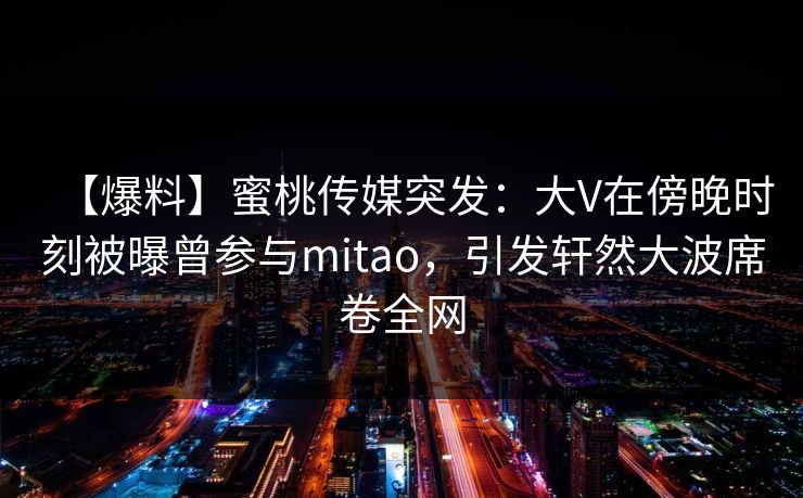 【爆料】蜜桃传媒突发:大V在傍晚时刻被曝曾参与mitao,引发轩然大波席卷全网 【爆料】蜜桃传媒突发:大V在傍晚时刻被曝曾参与mitao,引发轩然大波席卷全网