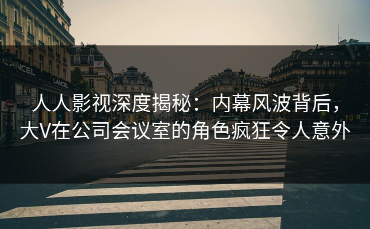 人人影视深度揭秘：内幕风波背后，大V在公司会议室的角色疯狂令人意外