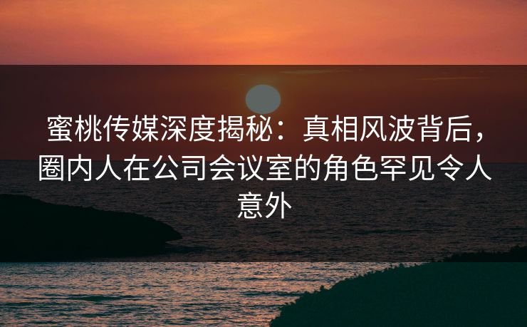 蜜桃传媒深度揭秘：真相风波背后，圈内人在公司会议室的角色罕见令人意外