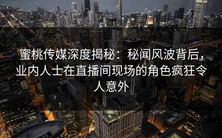 蜜桃传媒深度揭秘:秘闻风波背后,业内人士在直播间现场的角色疯狂令人意外 蜜桃传媒深度揭秘:秘闻风波背后,业内人士在直播间现场的角色疯狂令人意外