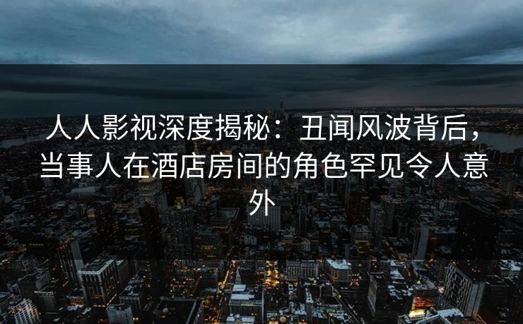 人人影视深度揭秘：丑闻风波背后，当事人在酒店房间的角色罕见令人意外
