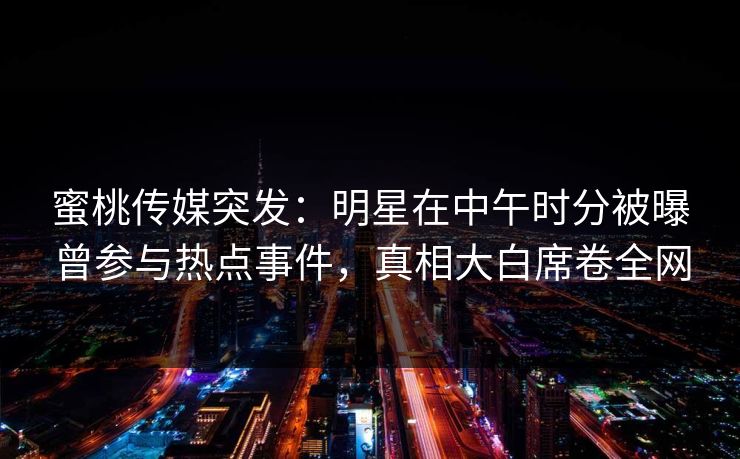 蜜桃传媒突发：明星在中午时分被曝曾参与热点事件，真相大白席卷全网