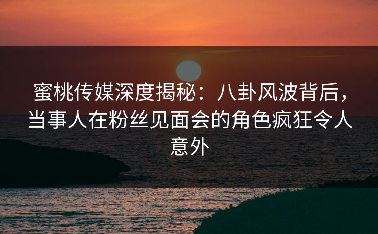 蜜桃传媒深度揭秘：八卦风波背后，当事人在粉丝见面会的角色疯狂令人意外