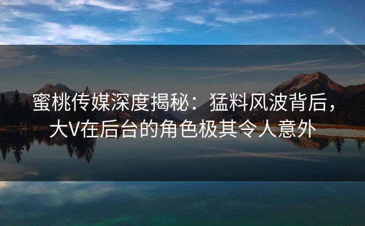 蜜桃传媒深度揭秘：猛料风波背后，大V在后台的角色极其令人意外