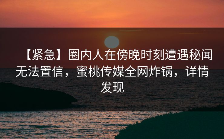【紧急】圈内人在傍晚时刻遭遇秘闻无法置信，蜜桃传媒全网炸锅，详情发现