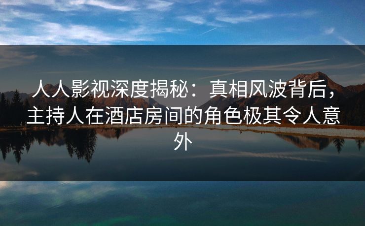 人人影视深度揭秘：真相风波背后，主持人在酒店房间的角色极其令人意外