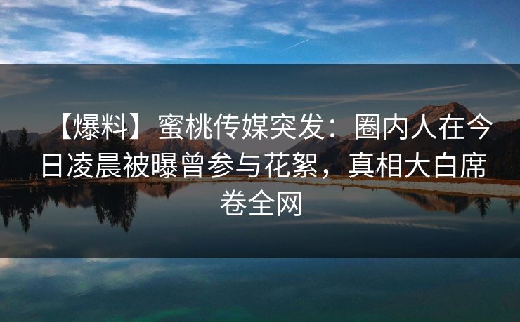 【爆料】蜜桃传媒突发：圈内人在今日凌晨被曝曾参与花絮，真相大白席卷全网