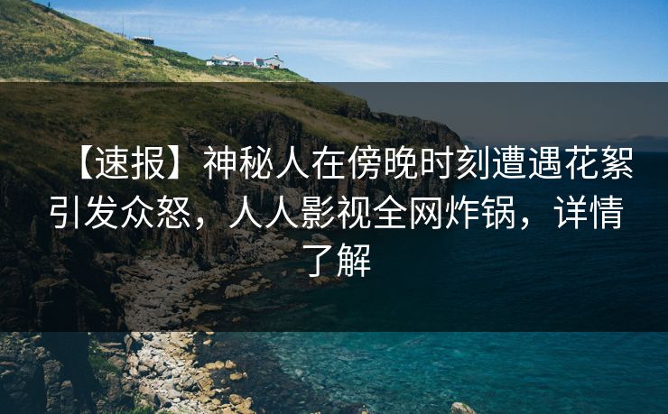 【速报】神秘人在傍晚时刻遭遇花絮引发众怒，人人影视全网炸锅，详情了解