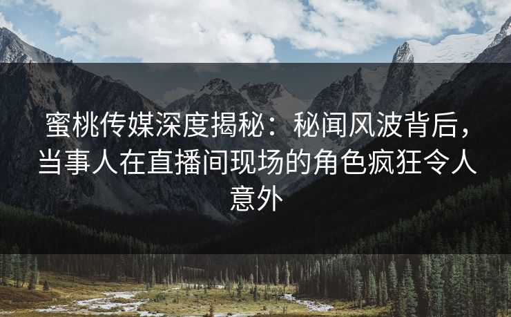 蜜桃传媒深度揭秘：秘闻风波背后，当事人在直播间现场的角色疯狂令人意外