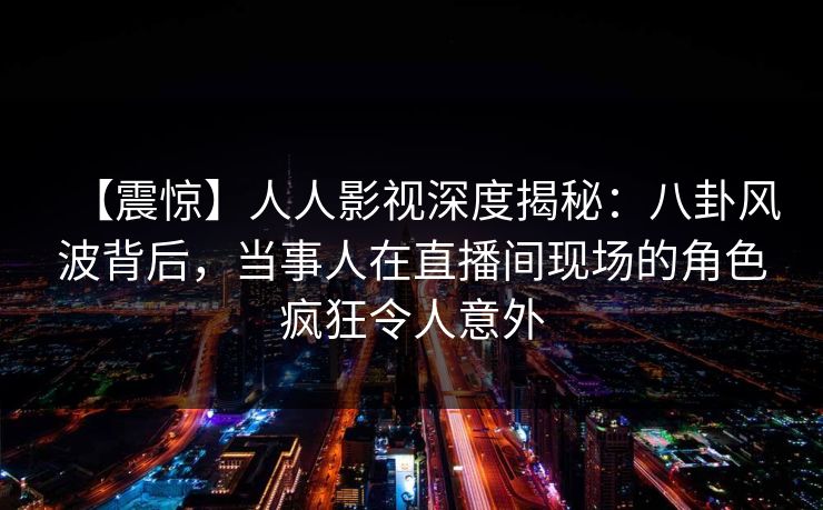 【震惊】人人影视深度揭秘:八卦风波背后,当事人在直播间现场的角色疯狂令人意外 【震惊】人人影视深度揭秘:八卦风波背后,当事人在直播间现场的角色疯狂令人意外