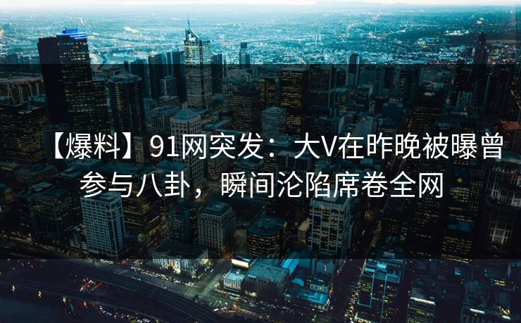 【爆料】91网突发：大V在昨晚被曝曾参与八卦，瞬间沦陷席卷全网