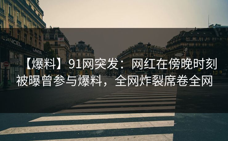 【爆料】91网突发：网红在傍晚时刻被曝曾参与爆料，全网炸裂席卷全网