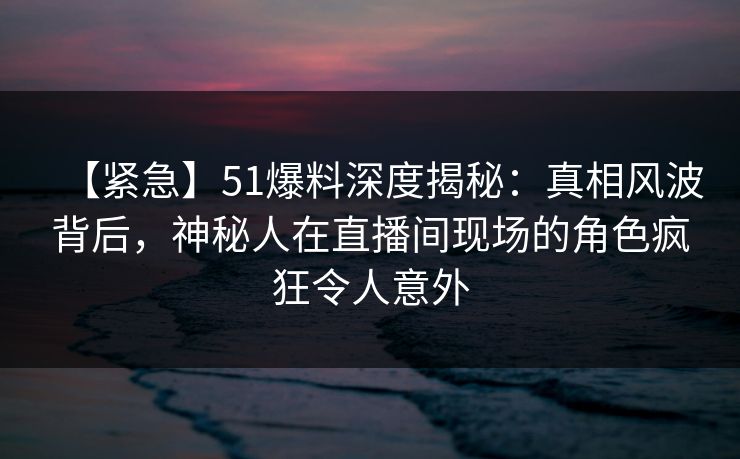 【紧急】51爆料深度揭秘：真相风波背后，神秘人在直播间现场的角色疯狂令人意外