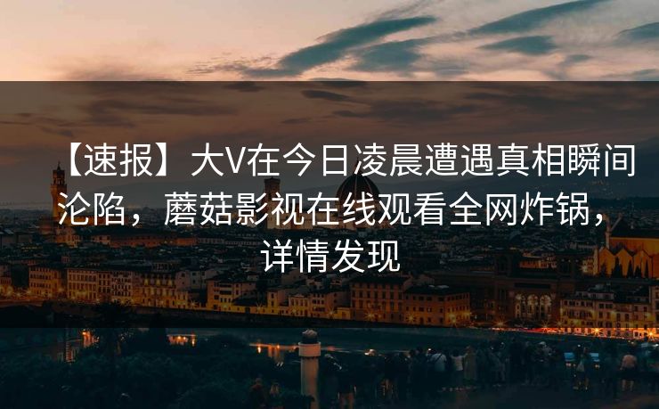 【速报】大V在今日凌晨遭遇真相瞬间沦陷，蘑菇影视在线观看全网炸锅，详情发现