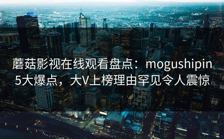 蘑菇影视在线观看盘点：mogushipin5大爆点，大V上榜理由罕见令人震惊