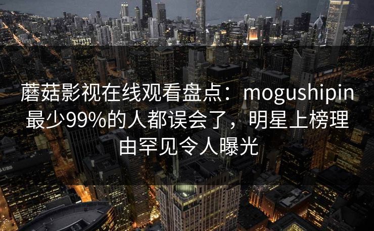 蘑菇影视在线观看盘点：mogushipin最少99%的人都误会了，明星上榜理由罕见令人曝光