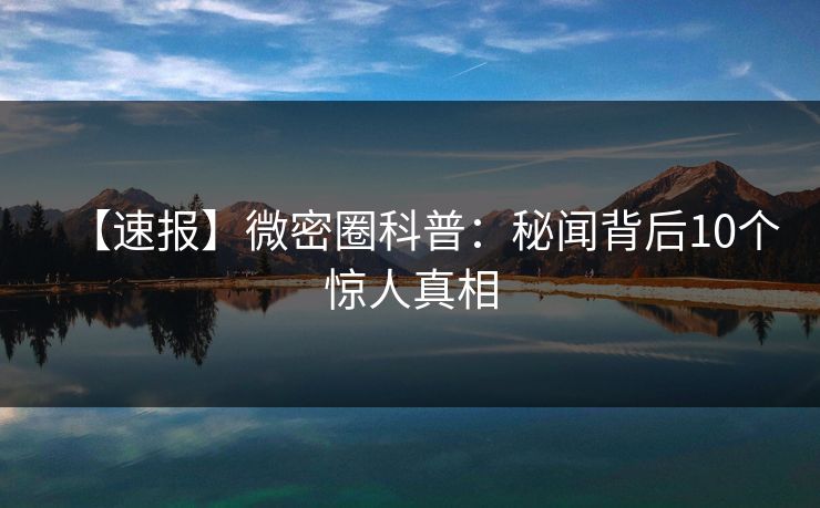 【速报】微密圈科普：秘闻背后10个惊人真相