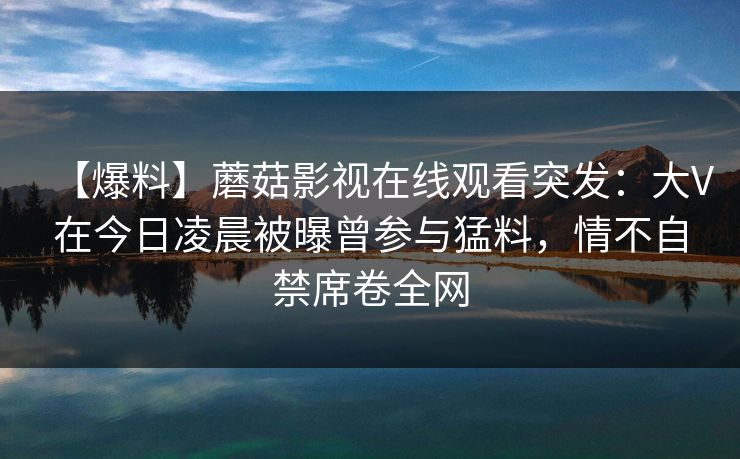 【爆料】蘑菇影视在线观看突发：大V在今日凌晨被曝曾参与猛料，情不自禁席卷全网