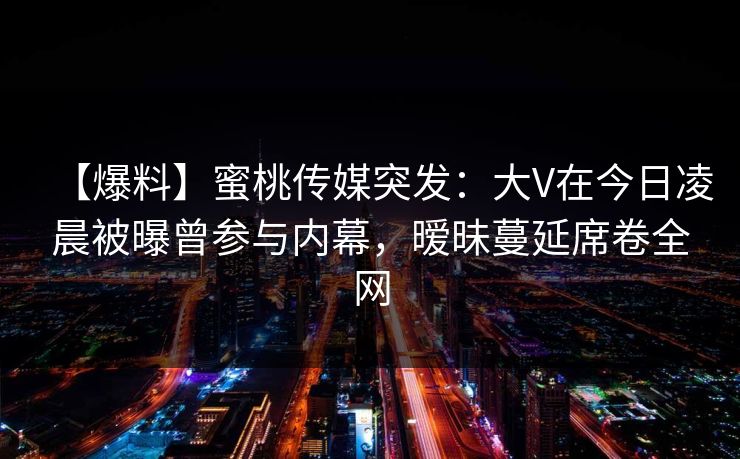 【爆料】蜜桃传媒突发：大V在今日凌晨被曝曾参与内幕，暧昧蔓延席卷全网