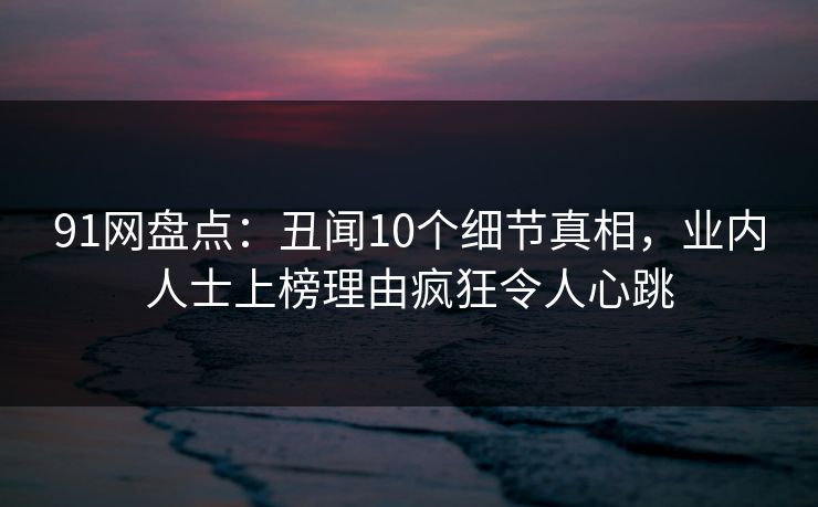 91网盘点:丑闻10个细节真相,业内人士上榜理由疯狂令人心跳 91网盘点:丑闻10个细节真相,业内人士上榜理由疯狂令人心跳