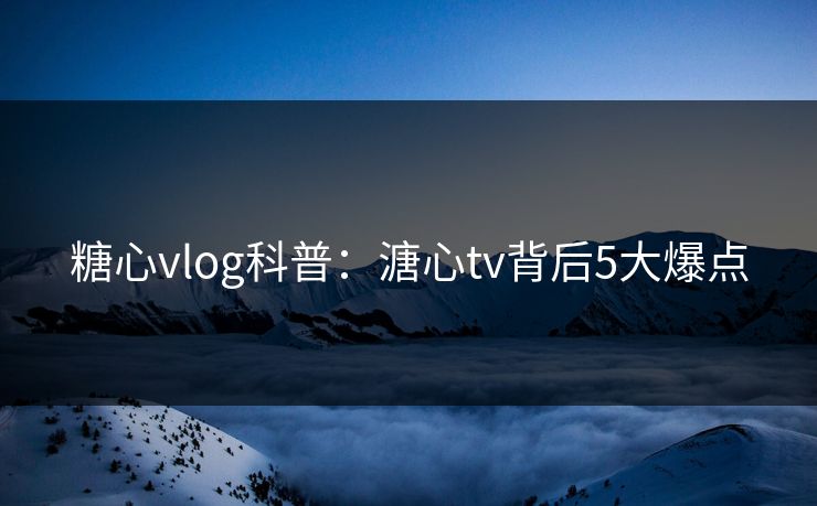 糖心vlog科普：溏心tv背后5大爆点
